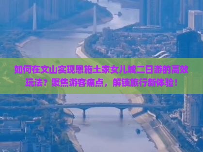 如何在文山实现恩施土家女儿城二日游的高效玩法？聚焦游客痛点，解锁旅行新体验！