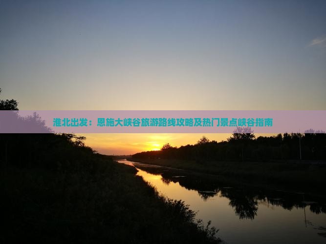 淮北出发：恩施大峡谷旅游路线攻略及热门景点峡谷指南