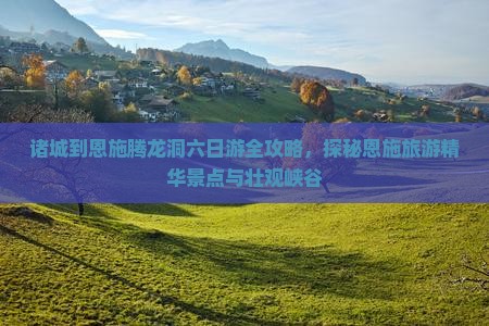 诸城到恩施腾龙洞六日游全攻略，探秘恩施旅游精华景点与壮观峡谷
