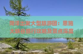 菏泽出发大型旅游团：恩施大峡谷旅行攻略及景点深度游体验