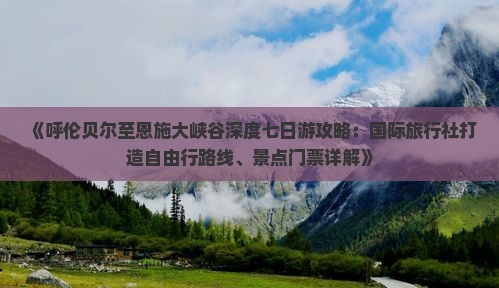 《呼伦贝尔至恩施大峡谷深度七日游攻略：国际旅行社打造自由行路线、景点门票详解》