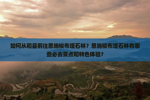如何从和县前往恩施梭布垭石林？恩施梭布垭石林有哪些必去景点和特色体验？