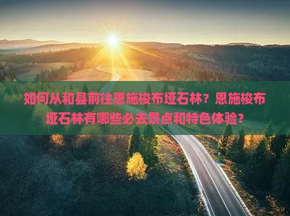 如何从和县前往恩施梭布垭石林？恩施梭布垭石林有哪些必去景点和特色体验？