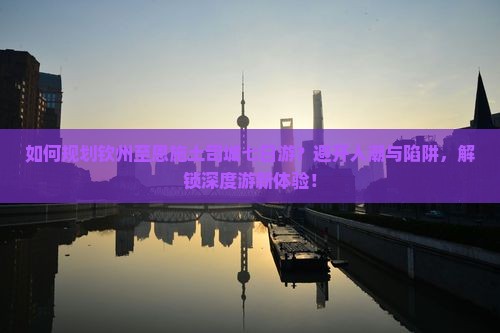 如何规划钦州至恩施土司城七日游？避开人潮与陷阱，解锁深度游新体验！