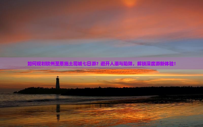 如何规划钦州至恩施土司城七日游？避开人潮与陷阱，解锁深度游新体验！