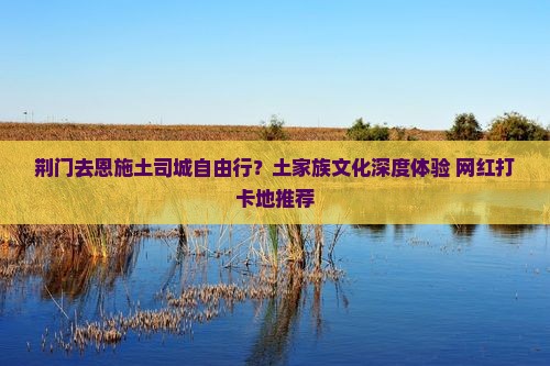 荆门去恩施土司城自由行？土家族文化深度体验+网红打卡地推荐