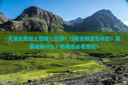 天津去恩施土司城七日游？行程安排是怎样的？需要准备什么？有哪些必看景点？