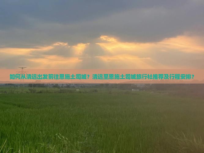 如何从清远出发前往恩施土司城？清远至恩施土司城旅行社推荐及行程安排？