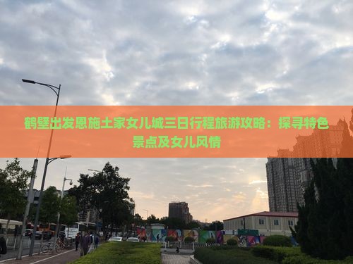 鹤壁出发恩施土家女儿城三日行程旅游攻略：探寻特色景点及女儿风情