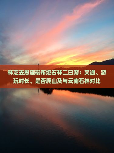 林芝去恩施梭布垭石林二日游：交通、游玩时长、是否爬山及与云南石林对比