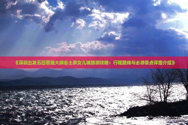 《深圳出发五日恩施大峡谷土家女儿城旅游攻略：行程路线与必游景点详细介绍》