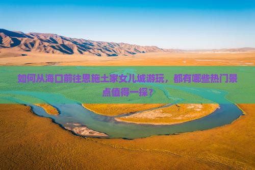 如何从海口前往恩施土家女儿城游玩，都有哪些热门景点值得一探？