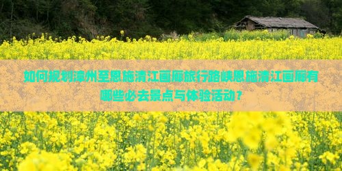 如何规划漳州至恩施清江画廊旅行路峡恩施清江画廊有哪些必去景点与体验活动？