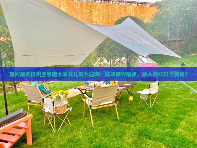 如何规划杭州至恩施土家女儿城七日游，解决旅行痛点，融入网红打卡新词？