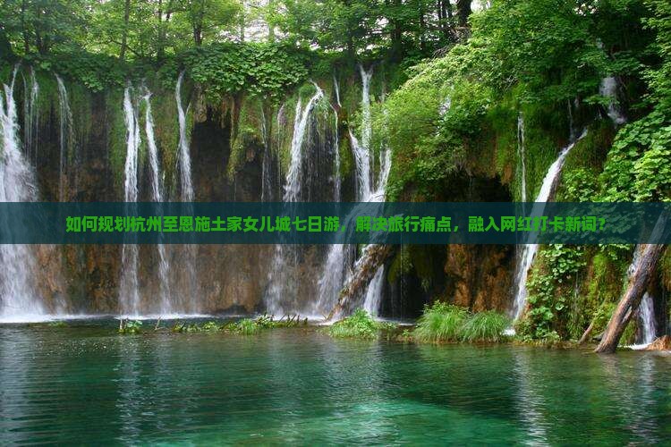 如何规划杭州至恩施土家女儿城七日游，解决旅行痛点，融入网红打卡新词？