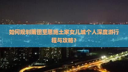 如何规划莆田至恩施土家女儿城个人深度游行程与攻略？