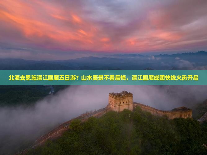 北海去恩施清江画廊五日游？山水美景不看后悔，清江画廊成团快线火热开启