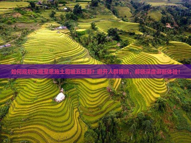 如何规划张掖至恩施土司城五日游？避开人群拥挤，解锁深度游新体验！