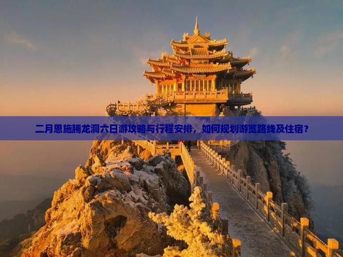 二月恩施腾龙洞六日游攻略与行程安排，如何规划游览路线及住宿？