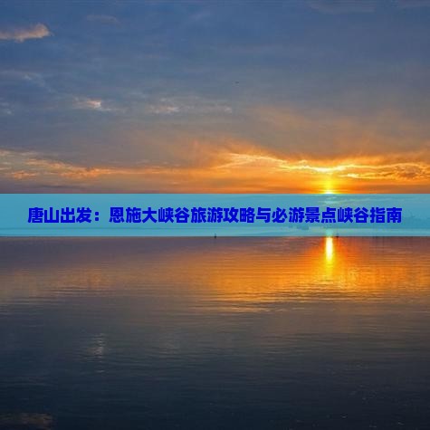 唐山出发:恩施大峡谷旅游攻略与必游景点峡谷指南 唐山出发:恩施大峡谷旅游攻略与必游景点峡谷指南