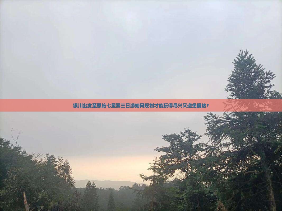 银川出发至恩施七星寨三日游如何规划才能玩得尽兴又避免拥堵？