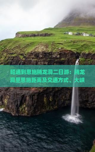 昭通到恩施腾龙洞二日游：腾龙洞至恩施距离及交通方式、大峡谷行程指南
