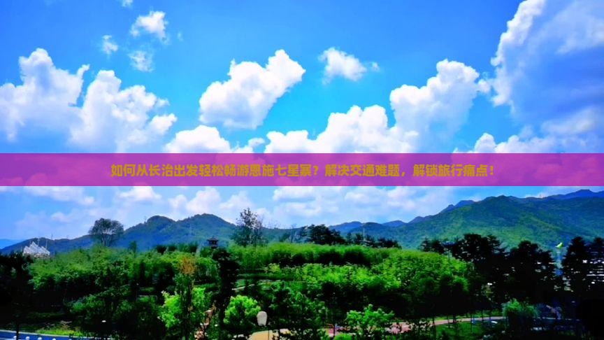 如何从长治出发轻松畅游恩施七星寨？解决交通难题，解锁旅行痛点！