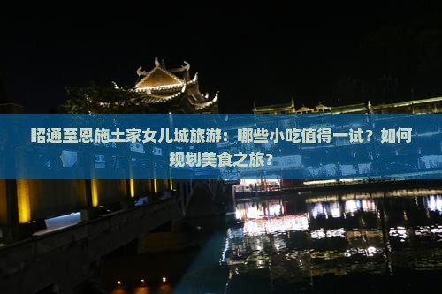昭通至恩施土家女儿城旅游：哪些小吃值得一试？如何规划美食之旅？