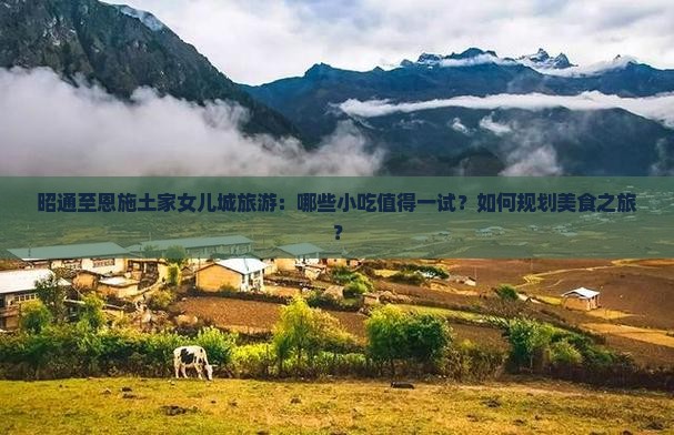 昭通至恩施土家女儿城旅游：哪些小吃值得一试？如何规划美食之旅？