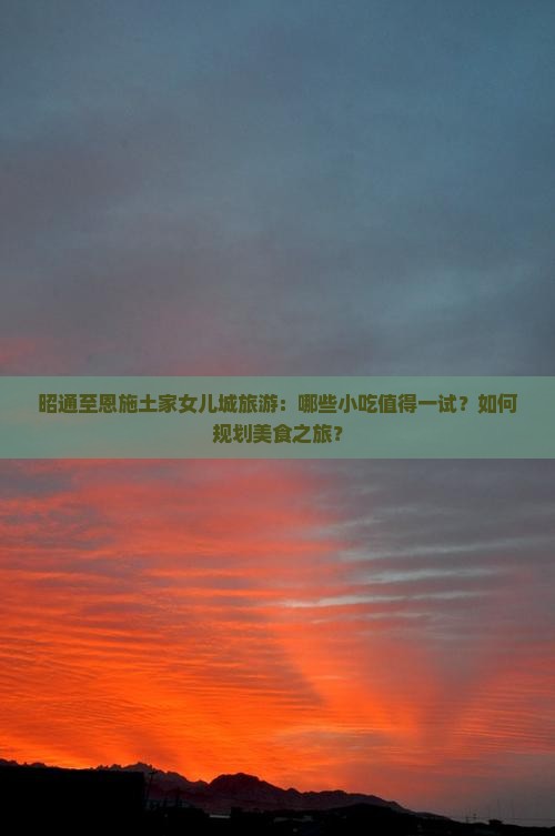 昭通至恩施土家女儿城旅游：哪些小吃值得一试？如何规划美食之旅？
