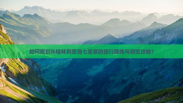 如何规划从桂林到恩施七星寨的旅行路线与游览攻略？