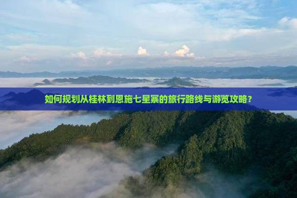 如何规划从桂林到恩施七星寨的旅行路线与游览攻略？