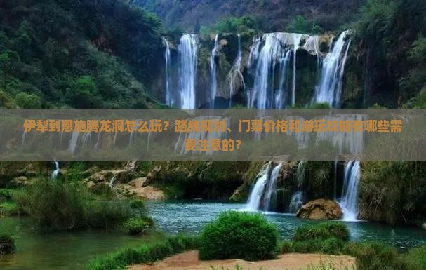 伊犁到恩施腾龙洞怎么玩？路线规划、门票价格和游玩攻略有哪些需要注意的？
