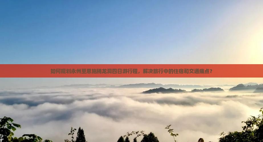 如何规划永州至恩施腾龙洞四日游行程，解决旅行中的住宿和交通痛点？