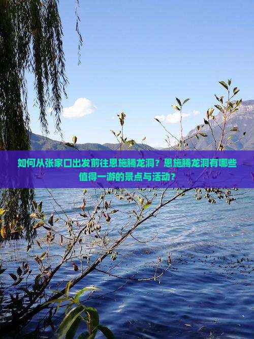 如何从张家口出发前往恩施腾龙洞？恩施腾龙洞有哪些值得一游的景点与活动？