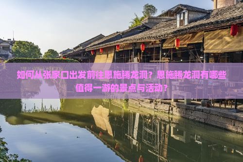如何从张家口出发前往恩施腾龙洞？恩施腾龙洞有哪些值得一游的景点与活动？