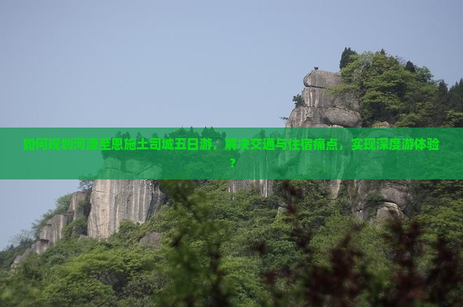如何规划河源至恩施土司城五日游，解决交通与住宿痛点，实现深度游体验？