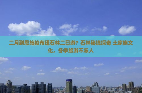 二月到恩施梭布垭石林二日游？石林秘境探奇+土家族文化，冬季旅游不冻人