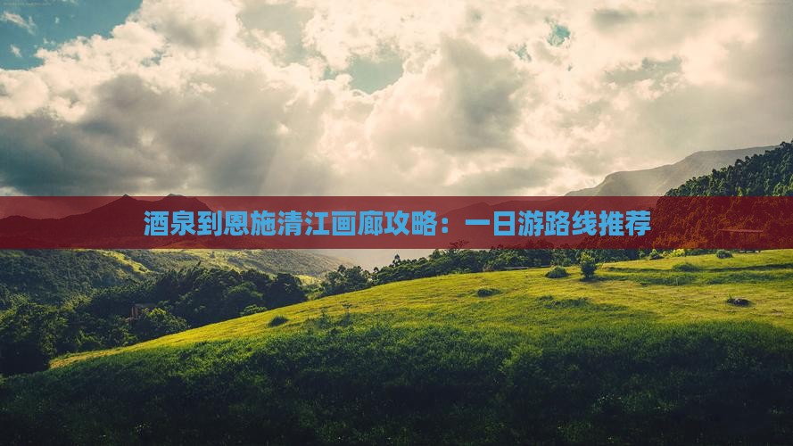 酒泉到恩施清江画廊攻略：一日游路线推荐