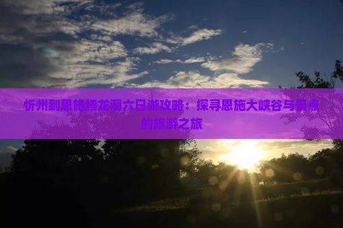 忻州到恩施腾龙洞六日游攻略：探寻恩施大峡谷与景点的旅游之旅