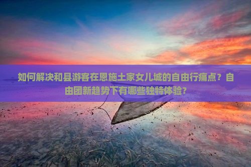 如何解决和县游客在恩施土家女儿城的自由行痛点？自由团新趋势下有哪些独特体验？