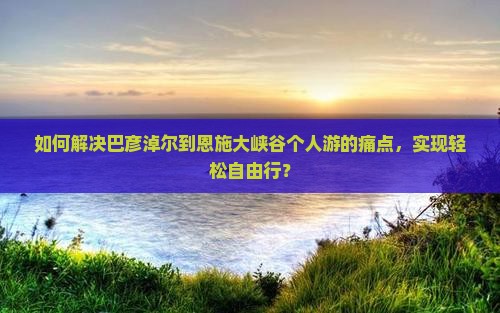 如何解决巴彦淖尔到恩施大峡谷个人游的痛点，实现轻松自由行？