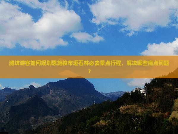 潍坊游客如何规划恩施梭布垭石林必去景点行程，解决哪些痛点问题？