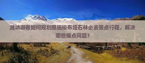 潍坊游客如何规划恩施梭布垭石林必去景点行程，解决哪些痛点问题？