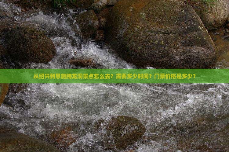 从绍兴到恩施腾龙洞景点怎么去？需要多少时间？门票价格是多少？
