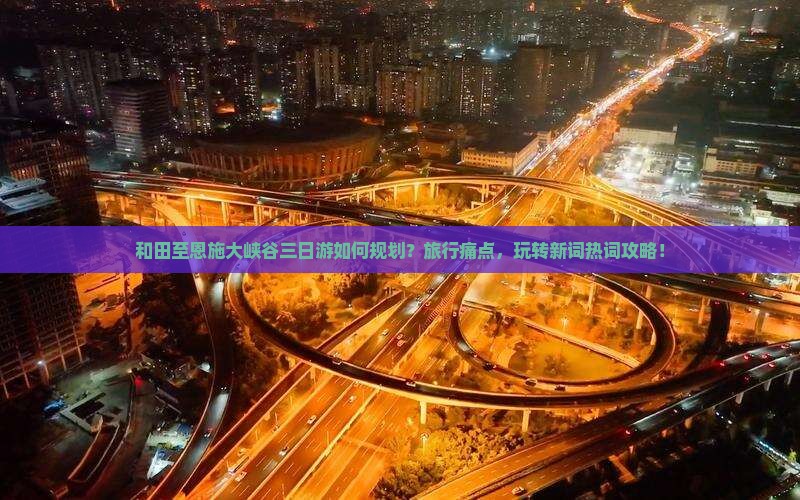 和田至恩施大峡谷三日游如何规划？旅行痛点，玩转新词热词攻略！