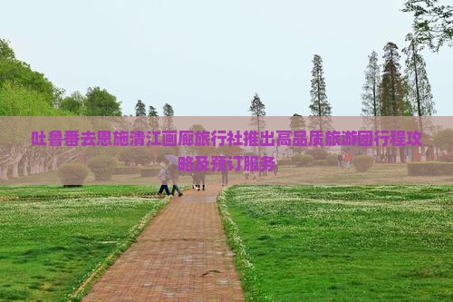 吐鲁番去恩施清江画廊旅行社推出高品质旅游团行程攻略及预订服务