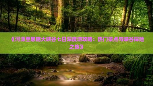 《河源至恩施大峡谷七日深度游攻略：热门景点与峡谷探险之旅》