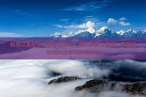 牡丹江去恩施大峡谷自由行？担心攻略太麻烦？快看这份避坑指南与种草清单