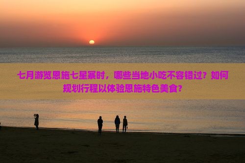 七月游览恩施七星寨时，哪些当地小吃不容错过？如何规划行程以体验恩施特色美食？